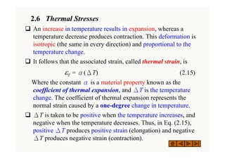 2.6 Thermal Stresses
‰ An increase in temperature results in expansion, whereas a
temperature decrease produces contraction. This deformation is
isotropic (the same in every direction) and proportional to the
temperature change.
‰ It follows that the associated strain, called thermal strain, is
εT = α(ΔT) (2.15)
Where the constant α is a material property known as the
coefficient of thermal expansion, and ΔT is the temperature
change. The coefficient of thermal expansion represents the
normal strain caused by a one-degree change in temperature.
‰ ΔT is taken to be positive when the temperature increases, and
negative when the temperature decreases. Thus, in Eq. (2.15),
positive ΔT produces positive strain (elongation) and negative
ΔT produces negative strain (contraction).
 
