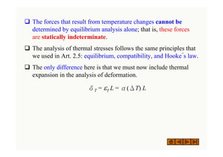 ‰ The forces that result from temperature changes cannot be
determined by equilibrium analysis alone; that is, these forces
are statically indeterminate.
‰ The analysis of thermal stresses follows the same principles that
we used in Art. 2.5: equilibrium, compatibility, and Hooke´s law.
‰ The only difference here is that we must now include thermal
expansion in the analysis of deformation.
δT = εT L = α(ΔT) L
 