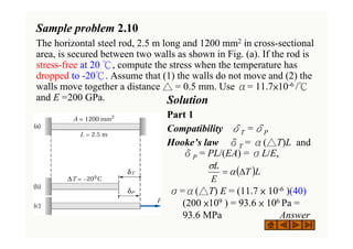 Sample problem 2.10
The horizontal steel rod, 2.5 m long and 1200 mm2 in cross-sectional
area, is secured between two walls as shown in Fig. (a). If the rod is
stress-free at 20 ℃, compute the stress when the temperature has
dropped to -20℃. Assume that (1) the walls do not move and (2) the
walls move together a distance △ = 0.5 mm. Use α= 11.7×10-6 /℃
and E =200 GPa. Solution
Part 1
Compatibility δT =δP
Hooke’s law δT = α(△T)L and
δP = PL/(EA) = σL/E,
σ=α(△T) E = (11.7 × 10-6 )(40)
(200 ×109 ) = 93.6 × 106 Pa =
93.6 MPa Answer
( )L
T
E
L
Δ
= α
σ
 