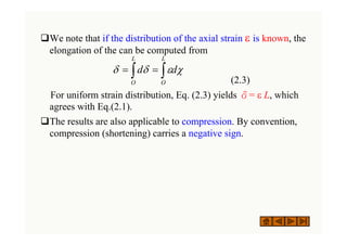 ‰We note that if the distribution of the axial strain ε is known, the
elongation of the can be computed from
(2.3)
For uniform strain distribution, Eq. (2.3) yields δ= ε L, which
agrees with Eq.(2.1).
‰The results are also applicable to compression. By convention,
compression (shortening) carries a negative sign.
∫ ∫
=
=
L
O
L
O
d
d χ
ε
δ
δ
 