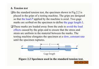 b. Tension test
‰In the standard tension test, the specimen shown in Fig.2.2 is
placed in the grips of a testing machine. The grips are designed
so that the load P applied by the machine is axial. Two gage
marks are scribed on the specimen to define the gage length L.
‰These marks are loaded away from the ends to avoid the load
effects caused by the grips and to ensure that the stress and
strain are uniform in the material between the marks. The
testing machine elongates the specimen at a slow, constant rate
until the specimen ruptures.
( ) g
( ) g
Figure 2.2 Specimen used in the standard tension test.
 
