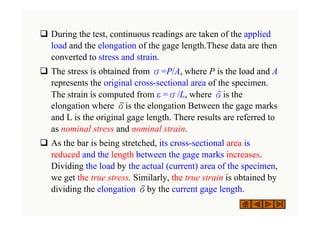 ‰ During the test, continuous readings are taken of the applied
load and the elongation of the gage length.These data are then
converted to stress and strain.
‰ The stress is obtained from σ=P/A, where P is the load and A
represents the original cross-sectional area of the specimen.
The strain is computed from ε =σ/L, where δis the
elongation where δis the elongation Between the gage marks
and L is the original gage length. There results are referred to
as nominal stress and nominal strain.
‰ As the bar is being stretched, its cross-sectional area is
reduced and the length between the gage marks increases.
Dividing the load by the actual (current) area of the specimen,
we get the true stress. Similarly, the true strain is obtained by
dividing the elongation δby the current gage length.
 
