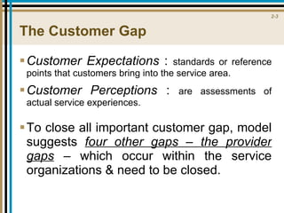 The Customer Gap Customer Expectations  :  standards or reference points that customers bring into the service area. Customer Perceptions  :  are assessments of actual service experiences. To close all important customer gap, model suggests  four other gaps – the provider gaps  – which occur within the service organizations & need to be closed.  