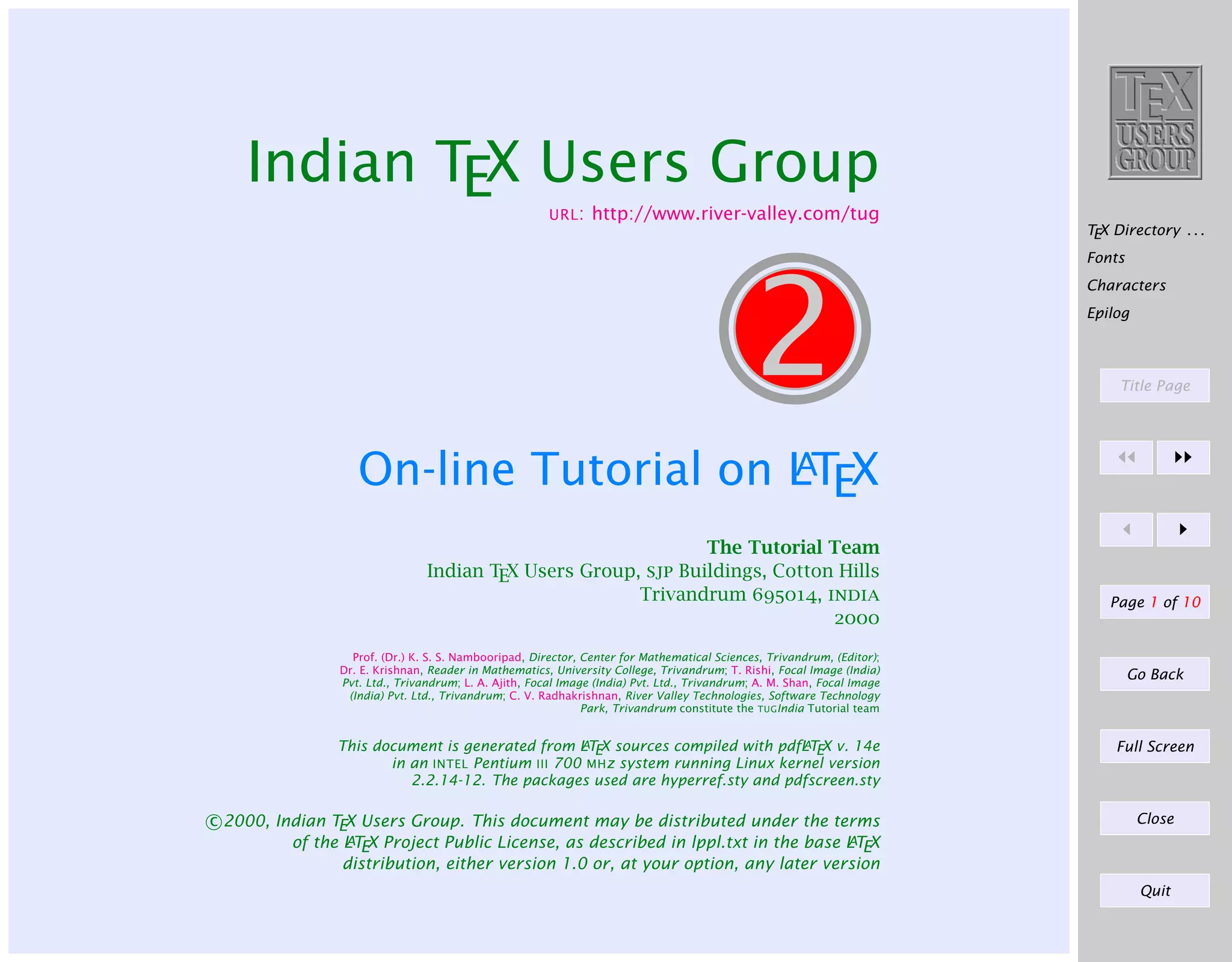 Indian TEX Users Group
URL:

http://www.river-valley.com/tug

TEX Directory . . .
Fonts

2

Characters
Epilog

Title Page

A
On-line Tutorial on LTEX
The Tutorial Team
Indian TEX Users Group, sjp Buildings, Cotton Hills
Trivandrum 695014, india
2000
Prof. (Dr.) K. S. S. Nambooripad, Director, Center for Mathematical Sciences, Trivandrum, (Editor);
Dr. E. Krishnan, Reader in Mathematics, University College, Trivandrum; T. Rishi, Focal Image (India)
Pvt. Ltd., Trivandrum; L. A. Ajith, Focal Image (India) Pvt. Ltd., Trivandrum; A. M. Shan, Focal Image
(India) Pvt. Ltd., Trivandrum; C. V. Radhakrishnan, River Valley Technologies, Software Technology
Park, Trivandrum constitute the TUGIndia Tutorial team
A
A
This document is generated from LTEX sources compiled with pdfLTEX v. 14e
in an INTEL Pentium III 700 MHz system running Linux kernel version
2.2.14-12. The packages used are hyperref.sty and pdfscreen.sty

c 2000, Indian TEX Users Group. This document may be distributed under the terms
A
A
of the L TEX Project Public License, as described in lppl.txt in the base L TEX
distribution, either version 1.0 or, at your option, any later version

Page 1 of 10

Go Back

Full Screen

Close

Quit

 
