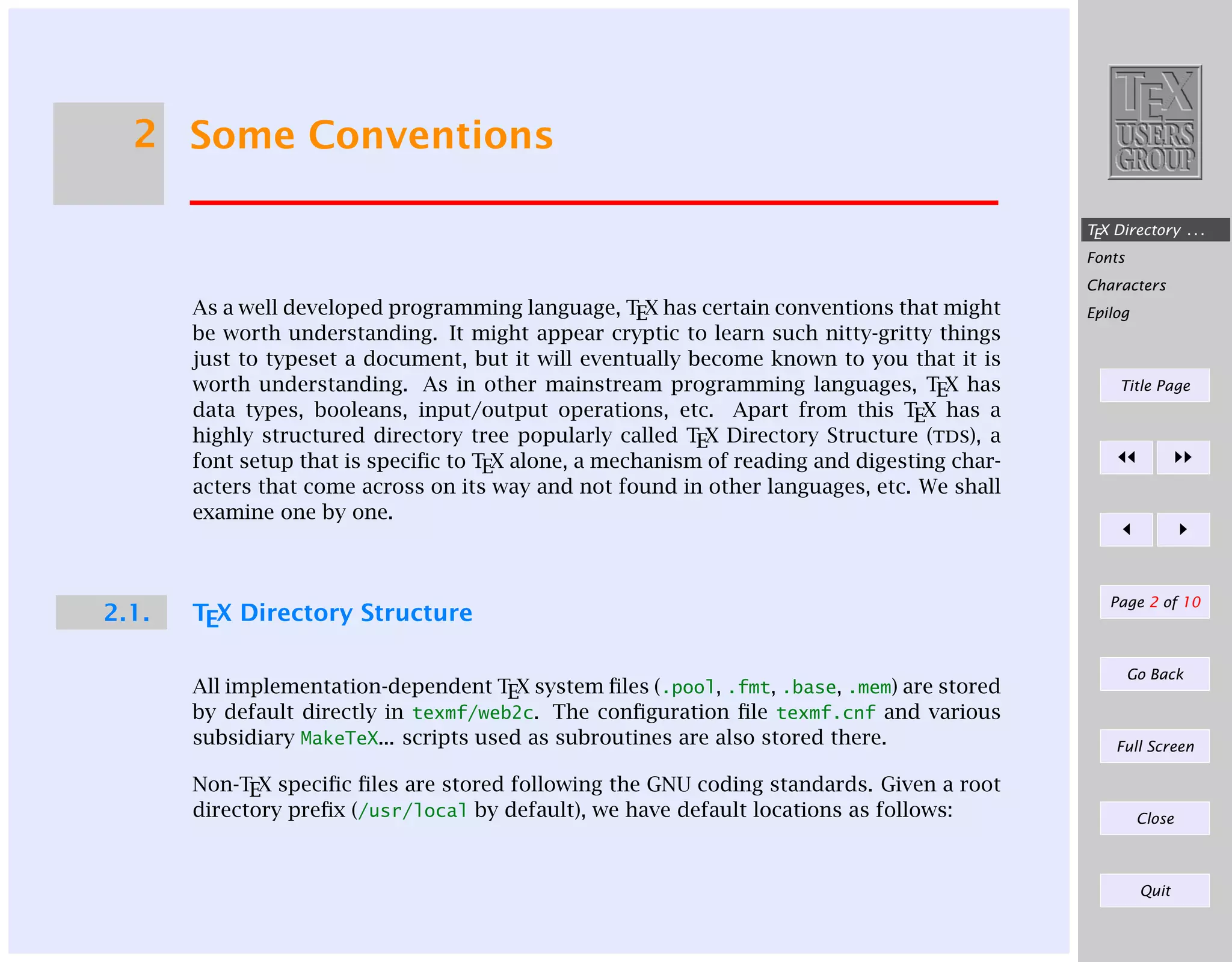 2 Some Conventions
TEX Directory . . .
Fonts
Characters

As a well developed programming language, TEX has certain conventions that might
be worth understanding. It might appear cryptic to learn such nitty-gritty things
just to typeset a document, but it will eventually become known to you that it is
worth understanding. As in other mainstream programming languages, TEX has
data types, booleans, input/output operations, etc. Apart from this TEX has a
highly structured directory tree popularly called TEX Directory Structure (tds), a
font setup that is speciﬁc to TEX alone, a mechanism of reading and digesting characters that come across on its way and not found in other languages, etc. We shall
examine one by one.

2.1.

TEX Directory Structure

Epilog

Title Page

Page 2 of 10

Go Back

All implementation-dependent TEX system ﬁles (.pool, .fmt, .base, .mem) are stored
by default directly in texmf/web2c. The conﬁguration ﬁle texmf.cnf and various
subsidiary MakeTeX... scripts used as subroutines are also stored there.

Full Screen

Non-TEX speciﬁc ﬁles are stored following the GNU coding standards. Given a root
directory preﬁx (/usr/local by default), we have default locations as follows:

Close

Quit

 
