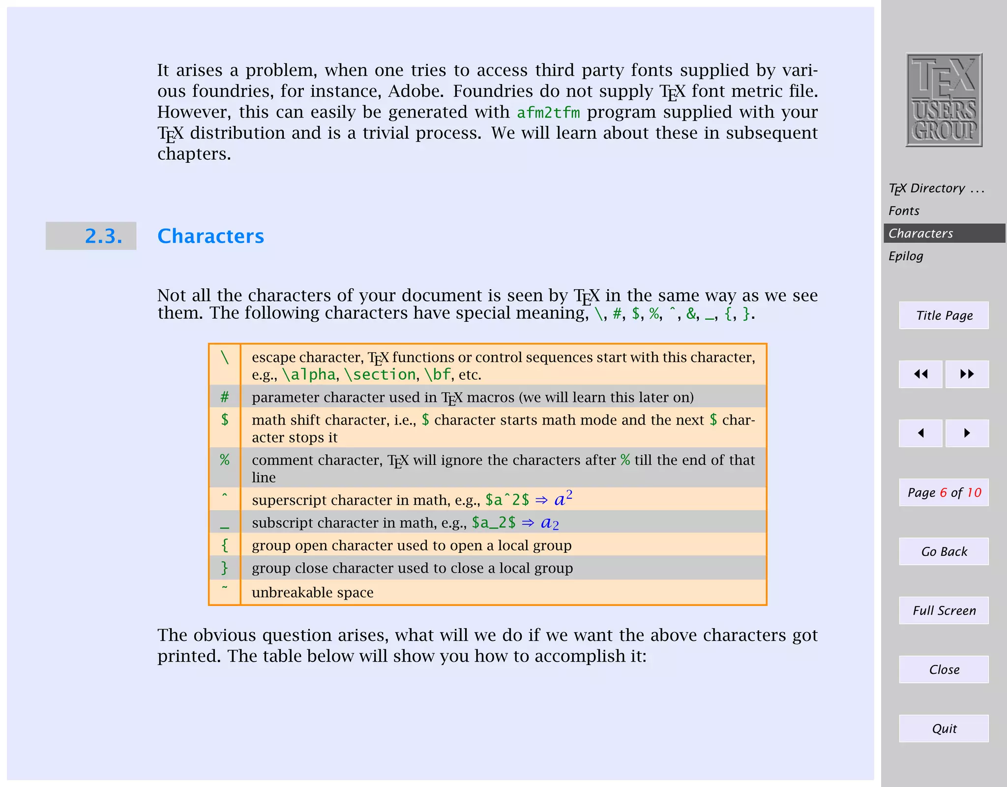 It arises a problem, when one tries to access third party fonts supplied by various foundries, for instance, Adobe. Foundries do not supply TEX font metric ﬁle.
However, this can easily be generated with afm2tfm program supplied with your
TEX distribution and is a trivial process. We will learn about these in subsequent
chapters.
TEX Directory . . .
Fonts

2.3.

Characters

Characters
Epilog

Not all the characters of your document is seen by TEX in the same way as we see
them. The following characters have special meaning, , #, $, %, ˆ, &, _, {, }.


escape character, TEX functions or control sequences start with this character,
e.g., alpha, section, bf, etc.

#

Title Page

parameter character used in TEX macros (we will learn this later on)
math shift character, i.e., $ character starts math mode and the next $ character stops it

$
%

comment character, TEX will ignore the characters after % till the end of that
line

ˆ

superscript character in math, e.g., $aˆ2$

_

⇒ a2
subscript character in math, e.g., $a_2$ ⇒ a2

{

group open character used to open a local group

}

group close character used to close a local group

˜

Page 6 of 10

unbreakable space

Go Back

Full Screen

The obvious question arises, what will we do if we want the above characters got
printed. The table below will show you how to accomplish it:

Close

Quit

 