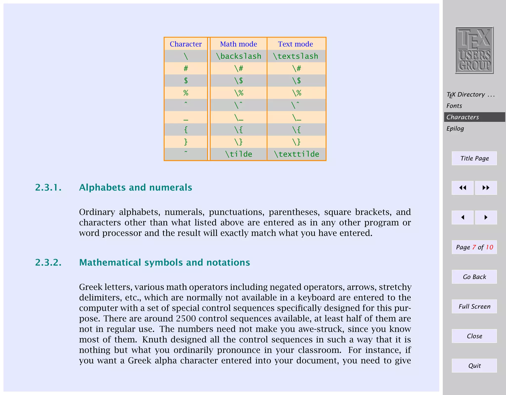 Character

Math mode

Text mode



backslash

textslash

#

#

#

$

$

$

%

%

%

TEX Directory . . .

ˆ

ˆ

ˆ

Fonts

_

_

_

Characters

{

{

{

Epilog

}

2.3.1.

}

}

˜

tilde

texttilde

Title Page

Alphabets and numerals
Ordinary alphabets, numerals, punctuations, parentheses, square brackets, and
characters other than what listed above are entered as in any other program or
word processor and the result will exactly match what you have entered.
Page 7 of 10

2.3.2.

Mathematical symbols and notations
Go Back

Greek letters, various math operators including negated operators, arrows, stretchy
delimiters, etc., which are normally not available in a keyboard are entered to the
computer with a set of special control sequences speciﬁcally designed for this purpose. There are around 2500 control sequences available, at least half of them are
not in regular use. The numbers need not make you awe-struck, since you know
most of them. Knuth designed all the control sequences in such a way that it is
nothing but what you ordinarily pronounce in your classroom. For instance, if
you want a Greek alpha character entered into your document, you need to give

Full Screen

Close

Quit

 