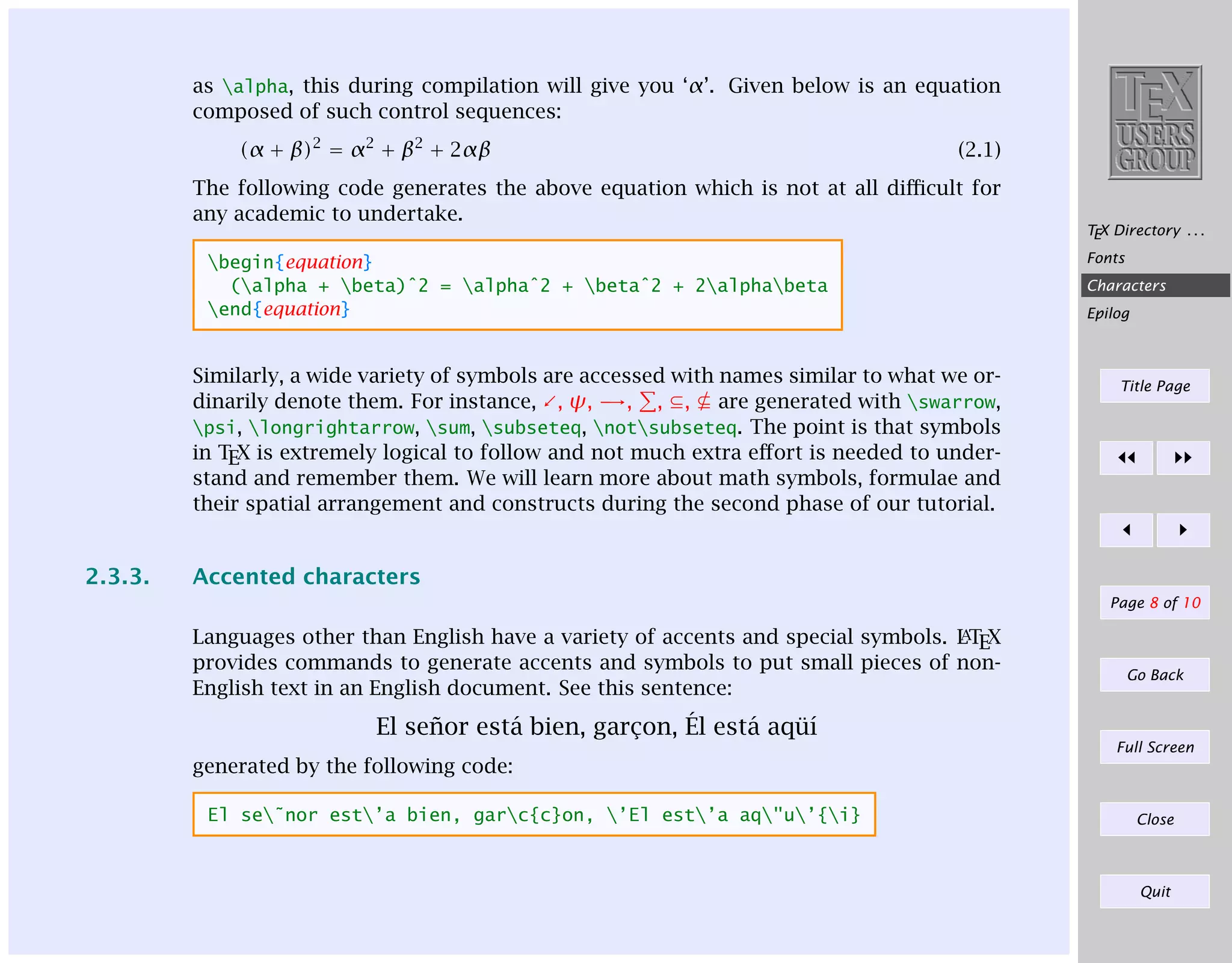 as alpha, this during compilation will give you ‘α’. Given below is an equation
composed of such control sequences:
(α + β)2 = α2 + β2 + 2αβ

(2.1)

The following code generates the above equation which is not at all diﬃcult for
any academic to undertake.
begin{equation}
(alpha + beta)ˆ2 = alphaˆ2 + betaˆ2 + 2alphabeta
end{equation}

Characters
Epilog

Similarly, a wide variety of symbols are accessed with names similar to what we ordinarily denote them. For instance, , ψ, →, , ⊆, ⊆ are generated with swarrow,
psi, longrightarrow, sum, subseteq, notsubseteq. The point is that symbols
in TEX is extremely logical to follow and not much extra eﬀort is needed to understand and remember them. We will learn more about math symbols, formulae and
their spatial arrangement and constructs during the second phase of our tutorial.

2.3.3.

TEX Directory . . .
Fonts

Title Page

Accented characters
Page 8 of 10
A
LT

Languages other than English have a variety of accents and special symbols.
EX
provides commands to generate accents and symbols to put small pieces of nonEnglish text in an English document. See this sentence:

Go Back

El se˜or est´ bien, garcon, ´l est´ aq¨´
n
a
¸
E
a uı
Full Screen

generated by the following code:
El se˜nor est’a bien, garc{c}on, ’El est’a aq"u’{i}

Close

Quit

 