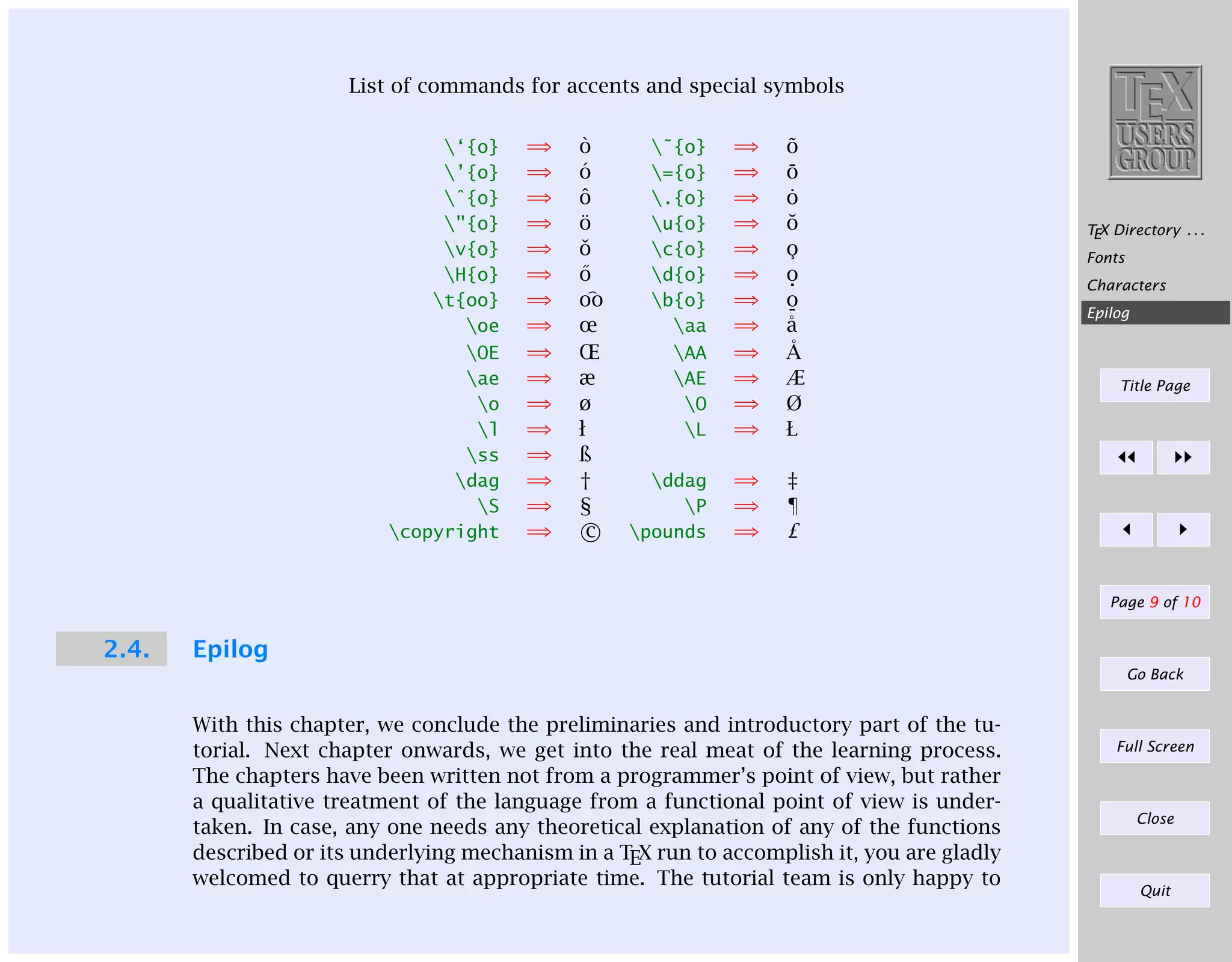 List of commands for accents and special symbols
‘{o}
’{o}
ˆ{o}
"{o}
v{o}
H{o}
t{oo}
oe
OE
ae
o
l
ss
dag
S
copyright

⇒
⇒
⇒
⇒
⇒
⇒
⇒
⇒
⇒
⇒
⇒
⇒
⇒
⇒
⇒
⇒

`
o
´
o
ˆ
o
¨
o
ˇ
o
˝
o
oo
œ
Œ
æ
ø
ł
ß
†
§
c

˜{o}
={o}
.{o}
u{o}
c{o}
d{o}
b{o}
aa
AA
AE
O
L

⇒
⇒
⇒
⇒
⇒
⇒
⇒
⇒
⇒
⇒
⇒
⇒

˜
o
¯
o
˙
o
˘
o
¸
o
o
.
o
¯
˚
a
˚
A
Æ
Ø
Ł

ddag
P
pounds

⇒
⇒
⇒

‡
¶
£

TEX Directory . . .
Fonts
Characters
Epilog

Title Page

Page 9 of 10

2.4.

Epilog
Go Back

With this chapter, we conclude the preliminaries and introductory part of the tutorial. Next chapter onwards, we get into the real meat of the learning process.
The chapters have been written not from a programmer’s point of view, but rather
a qualitative treatment of the language from a functional point of view is undertaken. In case, any one needs any theoretical explanation of any of the functions
described or its underlying mechanism in a TEX run to accomplish it, you are gladly
welcomed to querry that at appropriate time. The tutorial team is only happy to

Full Screen

Close

Quit

 