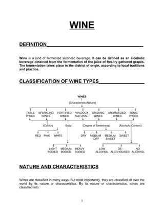 WINE
DEFINITION____________________________________

Wine is a kind of fermented alcoholic beverage. It can be defined as an alcoholic
beverage obtained from the fermentation of the juice of freshly gathered grapes.
The fermentation takes place in the district of origin, according to local traditions
and practice.


CLASSIFICATION OF WINE TYPES_________________


                                             WINES

                                       (Characteristic/Nature)
                                                ↓
      ↓          ↓                 ↓              ↓            ↓          ↓           ↓
    TABLE    SPARKLING         FORTIFIED VIN DOUX ORGANIC           AROMATIZED    TONIC
    WINES      WINES            WINES       NATURAL         WINES      WINES      WINES
      ↓          ↓                 ↓              ↓            ↓        ↓           ↓

                  (Colour)           Body       (Degree of Sweetness)     (Alcoholic Content)
                              ↓                                  ↓
             ↓      ↓         ↓                  ↓         ↓          ↓      ↓
            RED   PINK       WHITE             DRY MEDIUM MEDIUM          SWEET
                                                        DRY       SWEET
                                     ↓                                       ↓
                         ↓          ↓         ↓               ↓        ↓          ↓
                      LIGHT      MEDIUM     HEAVY           LOW       DE-       NO
                     BODIED      BODIED     BODIED        ALCOHOL ALCOHOLISED ALCOHOL




NATURE AND CHARACTERISTICS

Wines are classified in many ways. But most importantly, they are classified all over the
world by its nature or characteristics. By its nature or characteristics, wines are
classified into:



                                                1
 