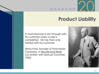 C H A P         T   E R
                                              20
                           Product Liability

A manufacturer is not through with
his customer when a sale is
completed. He has then only
started with his customer.

Henry Ford, founder of Ford Motor
Company, in My Life and Work
(co-written with Samuel Crowther,
1922)




                                               20-1
 