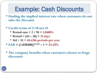 20-11
Example: Cash Discounts
 Finding the implied interest rate when customers do not
take the discount
 Credit terms of 2/10 net 45
 Period rate = 2 / 98 = 2.0408%
 Period = (45 – 10) = 35 days
 365 / 35 = 10.4286 periods per year
 EAR = (1.020408)10.4286
– 1 = 23.45%
 The company benefits when customers choose to forgo
discounts
 