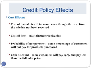 20-14
Credit Policy Effects
 Cost Effects:
 Cost of the sale is still incurred even though the cash from
the sale has not been received
 Cost of debt – must finance receivables
 Probability of nonpayment – some percentage of customers
will not pay for products purchased
 Cash discount – some customers will pay early and pay less
than the full sales price
 