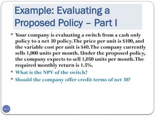 20-15
Example: Evaluating a
Proposed Policy – Part I
 Your company is evaluating a switch from a cash only
policy to a net 30 policy.The price per unit is $100, and
the variable cost per unit is $40.The company currently
sells 1,000 units per month. Under the proposed policy,
the company expects to sell 1,050 units per month.The
required monthly return is 1.5%.
 What is the NPV of the switch?
 Should the company offer credit terms of net 30?
 