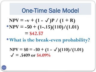 20-24
One-Time Sale Model
NPV = -v + (1 - )P / (1 + R)
NPV = -50 + (1-.15)(110)/(1.01)
= $42.57
What is the break-even probability?
NPV = $0 = -50 + (1 - )(110)/(1.01)
 = .5409 or 54.09%
 