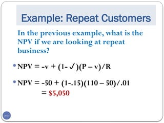 20-25
Example: Repeat Customers
In the previous example, what is the
NPV if we are looking at repeat
business?
NPV = -v + (1-)(P – v)/R
NPV = -50 + (1-.15)(110 – 50)/.01
= $5,050
 