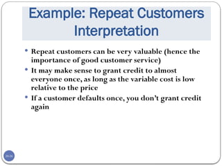 20-26
Example: Repeat Customers
Interpretation
 Repeat customers can be very valuable (hence the
importance of good customer service)
 It may make sense to grant credit to almost
everyone once, as long as the variable cost is low
relative to the price
 If a customer defaults once, you don’t grant credit
again
 