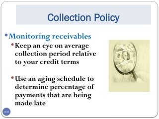 20-30
Collection Policy
Monitoring receivables
Keep an eye on average
collection period relative
to your credit terms
Use an aging schedule to
determine percentage of
payments that are being
made late
 
