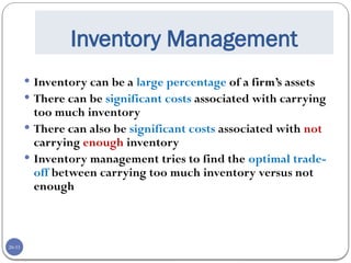 20-33
Inventory Management
 Inventory can be a large percentage of a firm’s assets
 There can be significant costs associated with carrying
too much inventory
 There can also be significant costs associated with not
carrying enough inventory
 Inventory management tries to find the optimal trade-
off between carrying too much inventory versus not
enough
 
