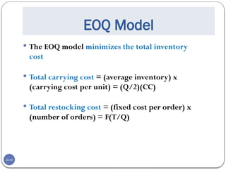 20-40
EOQ Model
 The EOQ model minimizes the total inventory
cost
 Total carrying cost = (average inventory) x
(carrying cost per unit) = (Q/2)(CC)
 Total restocking cost = (fixed cost per order) x
(number of orders) = F(T/Q)
 