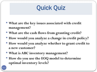 20-47
Quick Quiz
 What are the key issues associated with credit
management?
 What are the cash flows from granting credit?
 How would you analyze a change in credit policy?
 How would you analyze whether to grant credit to
a new customer?
 What is ABC inventory management?
 How do you use the EOQ model to determine
optimal inventory levels?
 