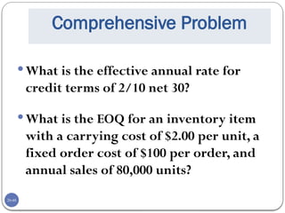20-48
Comprehensive Problem
What is the effective annual rate for
credit terms of 2/10 net 30?
What is the EOQ for an inventory item
with a carrying cost of $2.00 per unit, a
fixed order cost of $100 per order, and
annual sales of 80,000 units?
 