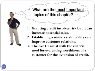 20-53
1. Granting credit involves risk but it can
increase potential sales.
2. Establishing a sound credit policy can
improve customer relations.
3. The five C’s assist with the criteria
used for evaluating worthiness of a
customer for the extension of credit.
What are the most important
topics of this chapter?
 