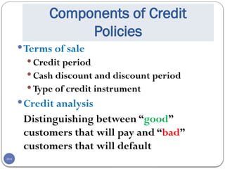 20-6
Components of Credit
Policies
Terms of sale
 Credit period
 Cash discount and discount period
 Type of credit instrument
Credit analysis
Distinguishing between “good”
customers that will pay and “bad”
customers that will default
 
