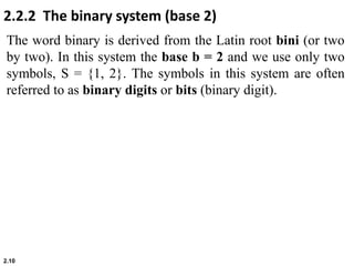 2.10
The word binary is derived from the Latin root bini (or two
by two). In this system the base b = 2 and we use only two
symbols, S = {1, 2}. The symbols in this system are often
referred to as binary digits or bits (binary digit).
2.2.2 The binary system (base 2)
 