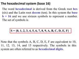 The word hexadecimal is derived from the Greek root hex
(six) and the Latin root decem (ten). In this system the base
b = 16 and we use sixteen symbols to represent a number.
The set of symbols is
The hexadecimal system (base 16)
S = {0, 1, 2, 3, 4, 5, 6, 7, 8, 9, A, B, C, D, E, F}
Note that the symbols A, B, C, D, E, F are equivalent to 10,
11, 12, 13, 14, and 15 respectively. The symbols in this
system are often referred to as hexadecimal digits.
 