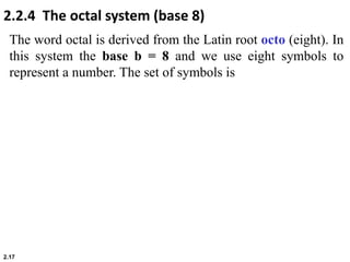 2.17
The word octal is derived from the Latin root octo (eight). In
this system the base b = 8 and we use eight symbols to
represent a number. The set of symbols is
2.2.4 The octal system (base 8)
 