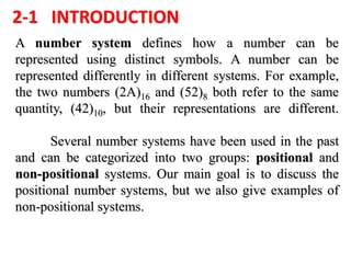 2-1 INTRODUCTION
A number system defines how a number can be
represented using distinct symbols. A number can be
represented differently in different systems. For example,
the two numbers (2A)16 and (52)8 both refer to the same
quantity, (42)10, but their representations are different.
Several number systems have been used in the past
and can be categorized into two groups: positional and
non-positional systems. Our main goal is to discuss the
positional number systems, but we also give examples of
non-positional systems.
 