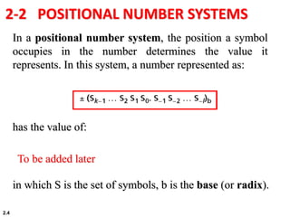 2.4
2-2 POSITIONAL NUMBER SYSTEMS
In a positional number system, the position a symbol
occupies in the number determines the value it
represents. In this system, a number represented as:
has the value of:
in which S is the set of symbols, b is the base (or radix).
To be added later
 