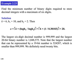 2.46
Example 2.23
Find the minimum number of binary digits required to store
decimal integers with a maximum of six digits.
Solution
k = 6, b1 = 10, and b2 = 2. Then
x = k × (logb1 / logb2) = 6 × (1 / 0.30103) = 20.
The largest six-digit decimal number is 999,999 and the largest
20-bit binary number is 1,048,575. Note that the largest number
that can be represented by a 19-bit number is 524287, which is
smaller than 999,999. We definitely need twenty bits.
 