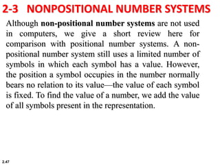2.47
2-3 NONPOSITIONAL NUMBER SYSTEMS
Although non-positional number systems are not used
in computers, we give a short review here for
comparison with positional number systems. A non-
positional number system still uses a limited number of
symbols in which each symbol has a value. However,
the position a symbol occupies in the number normally
bears no relation to its value—the value of each symbol
is fixed. To find the value of a number, we add the value
of all symbols present in the representation.
 