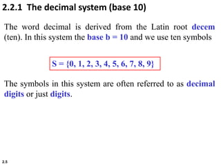 2.5
S = {0, 1, 2, 3, 4, 5, 6, 7, 8, 9}
2.2.1 The decimal system (base 10)
The word decimal is derived from the Latin root decem
(ten). In this system the base b = 10 and we use ten symbols
The symbols in this system are often referred to as decimal
digits or just digits.
 