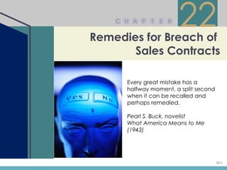 C H A P   T   E R


Remedies for Breach of
                        22
       Sales Contracts

      Every great mistake has a
      halfway moment, a split second
      when it can be recalled and
      perhaps remedied.

      Pearl S. Buck, novelist
      What America Means to Me
      (1943)




                                       22-1
 