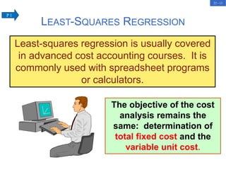 22 - 13
The objective of the cost
analysis remains the
same: determination of
total fixed cost and the
variable unit cost.
LEAST-SQUARES REGRESSION
Least-squares regression is usually covered
in advanced cost accounting courses. It is
commonly used with spreadsheet programs
or calculators.
P 1
 