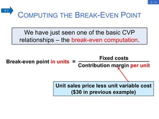 22 - 18
Unit sales price less unit variable cost
($30 in previous example)
We have just seen one of the basic CVP
relationships – the break-even computation.
COMPUTING THE BREAK-EVEN POINT
Break-even point in units =
Fixed costs
Contribution margin per unit
P 2
 