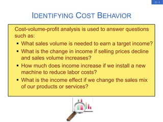 22 - 2
Cost-volume-profit analysis is used to answer questions
such as:
 What sales volume is needed to earn a target income?
 What is the change in income if selling prices decline
and sales volume increases?
 How much does income increase if we install a new
machine to reduce labor costs?
 What is the income effect if we change the sales mix
of our products or services?
IDENTIFYING COST BEHAVIOR
 