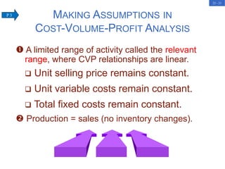 22 - 21
 A limited range of activity called the relevant
range, where CVP relationships are linear.
 Unit selling price remains constant.
 Unit variable costs remain constant.
 Total fixed costs remain constant.
 Production = sales (no inventory changes).
MAKING ASSUMPTIONS IN
COST-VOLUME-PROFIT ANALYSIS
P 3
 