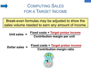22 - 24
COMPUTING SALES
FOR A TARGET INCOME
Break-even formulas may be adjusted to show the
sales volume needed to earn any amount of income.
Unit sales =
Fixed costs + Target pretax income
Contribution margin per unit
Dollar sales =
Fixed costs + Target pretax income
Contribution margin ratio
C 2
 