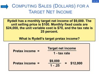 22 - 26
COMPUTING SALES (DOLLARS) FOR A
TARGET NET INCOME
Rydell has a monthly target net income of $9,000. The
unit selling price is $100. Monthly fixed costs are
$24,000, the unit variable cost is $70, and the tax rate is
25 percent.
What is Rydell’s target pretax income?
Pretax income =
Target net income
1 - tax rate
Pretax income = = $12,000
$9,000
1 - .25
C 2
 