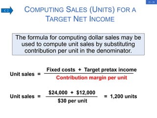 22 - 28
Contribution margin per unit
Unit sales =
Fixed costs + Target pretax income
Unit sales = = 1,200 units
$24,000 + $12,000
$30 per unit
COMPUTING SALES (UNITS) FOR A
TARGET NET INCOME
The formula for computing dollar sales may be
used to compute unit sales by substituting
contribution per unit in the denominator.
C 2
 