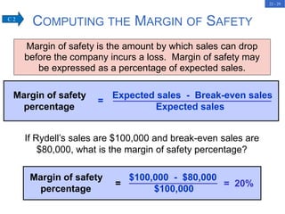 22 - 29
COMPUTING THE MARGIN OF SAFETY
Margin of safety is the amount by which sales can drop
before the company incurs a loss. Margin of safety may
be expressed as a percentage of expected sales.
Margin of safety Expected sales - Break-even sales
percentage Expected sales
=
If Rydell’s sales are $100,000 and break-even sales are
$80,000, what is the margin of safety percentage?
C 2
Margin of safety $100,000 - $80,000
percentage $100,000
= = 20%
 