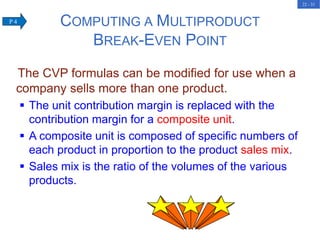 22 - 31
The CVP formulas can be modified for use when a
company sells more than one product.
 The unit contribution margin is replaced with the
contribution margin for a composite unit.
 A composite unit is composed of specific numbers of
each product in proportion to the product sales mix.
 Sales mix is the ratio of the volumes of the various
products.
COMPUTING A MULTIPRODUCT
BREAK-EVEN POINT
P 4
 