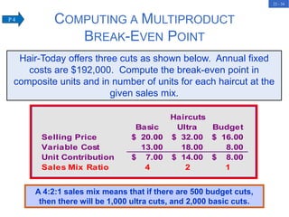 22 - 34
Haircuts
Basic Ultra Budget
Selling Price 20.00
$ 32.00
$ 16.00
$
Variable Cost 13.00 18.00 8.00
Unit Contribution 7.00
$ 14.00
$ 8.00
$
Sales Mix Ratio 4 2 1
Hair-Today offers three cuts as shown below. Annual fixed
costs are $192,000. Compute the break-even point in
composite units and in number of units for each haircut at the
given sales mix.
A 4:2:1 sales mix means that if there are 500 budget cuts,
then there will be 1,000 ultra cuts, and 2,000 basic cuts.
COMPUTING A MULTIPRODUCT
BREAK-EVEN POINT
P 4
 