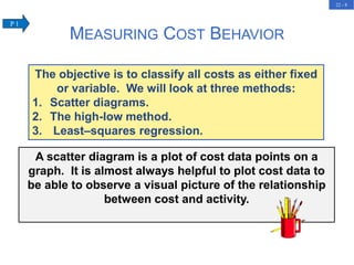22 - 8
MEASURING COST BEHAVIOR
The objective is to classify all costs as either fixed
or variable. We will look at three methods:
1. Scatter diagrams.
2. The high-low method.
3. Least–squares regression.
A scatter diagram is a plot of cost data points on a
graph. It is almost always helpful to plot cost data to
be able to observe a visual picture of the relationship
between cost and activity.
P 1
 
