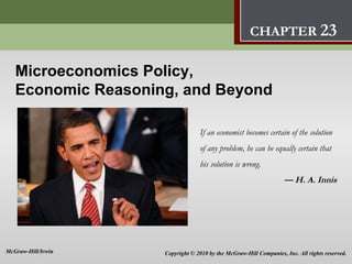 Microeconomic Policy,
                                          Economic Reasoning, and Beyond              23
                                                     CHAPTER 23

   Microeconomics Policy,
   Economic Reasoning, and Beyond

                                 If an economist becomes certain of the solution
                                 of any problem, he can be equally certain that
                                 his solution is wrong.
                                                                   — H. A. Innis




McGraw-Hill/Irwin   Copyright © 2010 by the McGraw-Hill Companies, Inc. All rights reserved.
 
