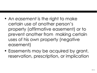 Easement

• An easement is the right to make
  certain use of another person’s
  property (affirmative easement) or to
  prevent another from making certain
  uses of his own property (negative
  easement)
• Easements may be acquired by grant,
  reservation, prescription, or implication

                                              24-11
 